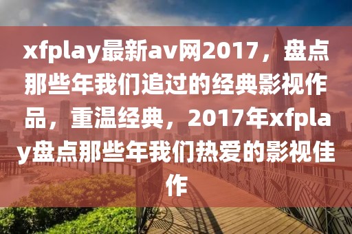 xfplay最新av網(wǎng)2017，盤點那些年我們追過的經(jīng)典影視作品，重溫經(jīng)典，2017年xfplay盤點那些年我們熱愛的影視佳作