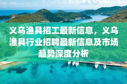 義烏漁具招工最新信息，義烏漁具行業(yè)招聘最新信息及市場趨勢深度分析