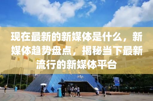 現(xiàn)在最新的新媒體是什么，新媒體趨勢盤點，揭秘當(dāng)下最新流行的新媒體平臺