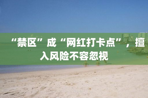 “禁區(qū)”成“網(wǎng)紅打卡點(diǎn)”，擅入風(fēng)險(xiǎn)不容忽視