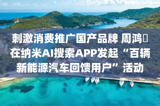 刺激消費(fèi)推廣國產(chǎn)品牌 周鴻祎在納米AI搜索APP發(fā)起“百輛新能源汽車回饋用戶”活動