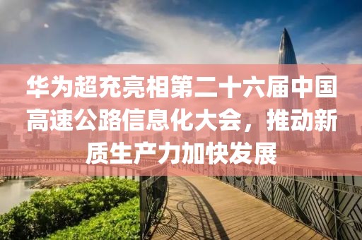 華為超充亮相第二十六屆中國高速公路信息化大會，推動新質(zhì)生產(chǎn)力加快發(fā)展