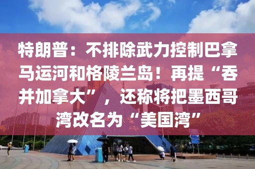 特朗普：不排除武力控制巴拿馬運河和格陵蘭島！再提“吞并加拿大”，還稱將把墨西哥灣改名為“美國灣”