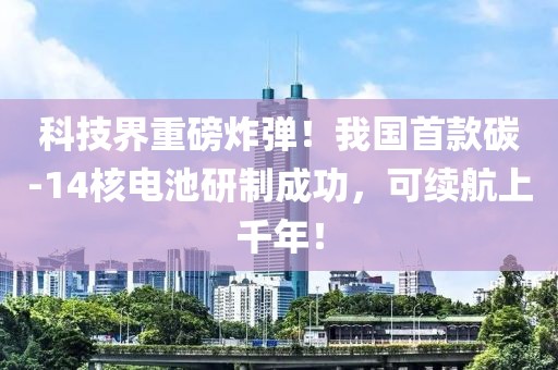 科技界重磅炸彈！我國首款碳-14核電池研制成功，可續(xù)航上千年！