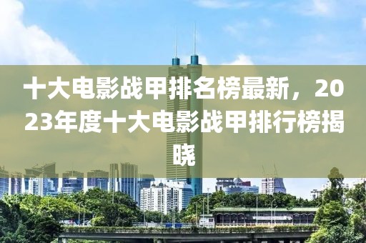 十大電影戰(zhàn)甲排名榜最新，2023年度十大電影戰(zhàn)甲排行榜揭曉