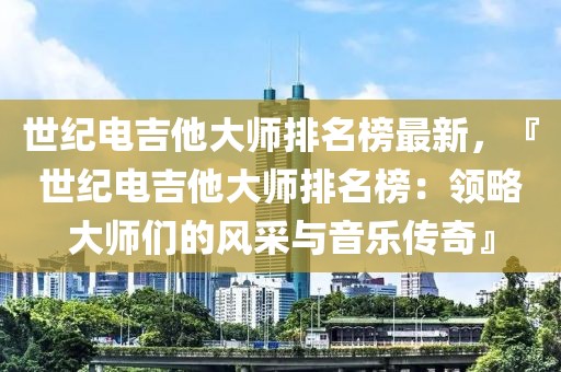 世紀(jì)電吉他大師排名榜最新，『世紀(jì)電吉他大師排名榜：領(lǐng)略大師們的風(fēng)采與音樂傳奇』