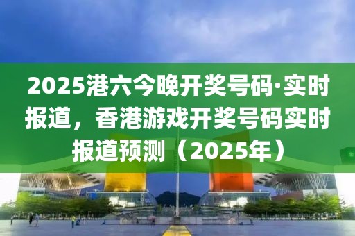 2025港六今晚開獎號碼·實時報道，香港游戲開獎號碼實時報道預測（2025年）