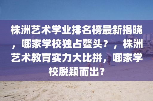 株洲藝術(shù)學(xué)業(yè)排名榜最新揭曉，哪家學(xué)校獨占鰲頭？，株洲藝術(shù)教育實力大比拼，哪家學(xué)校脫穎而出？