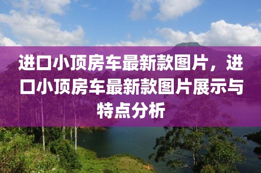進(jìn)口小頂房車最新款圖片，進(jìn)口小頂房車最新款圖片展示與特點(diǎn)分析