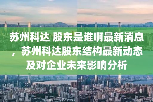 蘇州科達 股東是誰啊最新消息，蘇州科達股東結(jié)構(gòu)最新動態(tài)及對企業(yè)未來影響分析