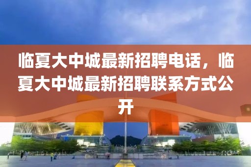 臨夏大中城最新招聘電話，臨夏大中城最新招聘聯(lián)系方式公開(kāi)