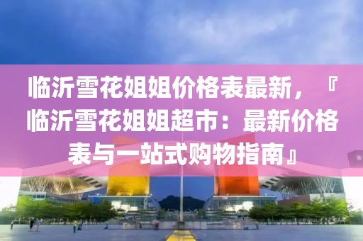 臨沂雪花姐姐價(jià)格表最新，『臨沂雪花姐姐超市：最新價(jià)格表與一站式購物指南』