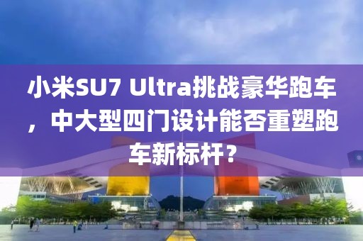 小米SU7 Ultra挑戰(zhàn)豪華跑車，中大型四門設(shè)計能否重塑跑車新標(biāo)桿？
