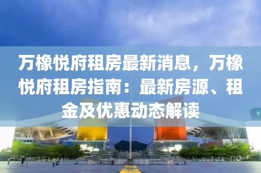 萬橡悅府租房最新消息，萬橡悅府租房指南：最新房源、租金及優(yōu)惠動態(tài)解讀