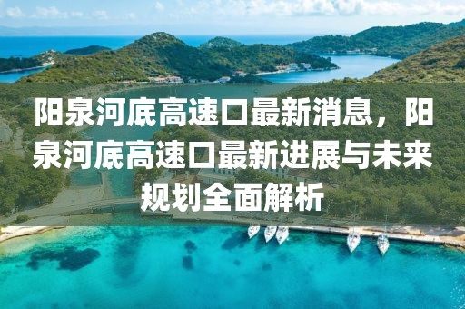 陽泉河底高速口最新消息，陽泉河底高速口最新進展與未來規(guī)劃全面解析
