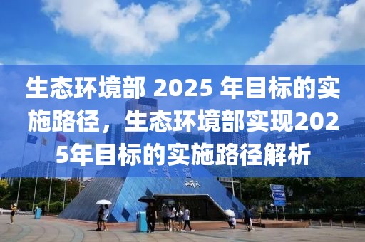 生態(tài)環(huán)境部 2025 年目標(biāo)的實(shí)施路徑，生態(tài)環(huán)境部實(shí)現(xiàn)2025年目標(biāo)的實(shí)施路徑解析