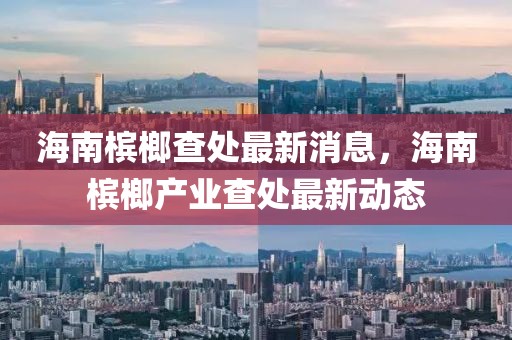 海南檳榔查處最新消息，海南檳榔產(chǎn)業(yè)查處最新動態(tài)