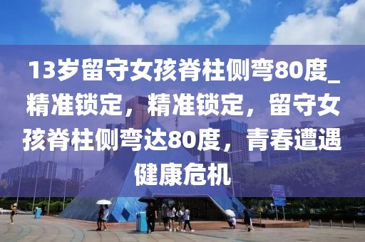 13歲留守女孩脊柱側(cè)彎80度_精準(zhǔn)鎖定，精準(zhǔn)鎖定，留守女孩脊柱側(cè)彎達(dá)80度，青春遭遇健康危機(jī)