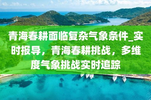 青海春耕面臨復雜氣象條件_實時報導，青海春耕挑戰(zhàn)，多維度氣象挑戰(zhàn)實時追蹤