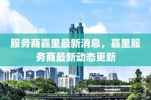 服務(wù)商嘉里最新消息，嘉里服務(wù)商最新動態(tài)更新