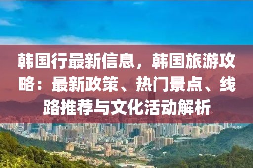 韓國行最新信息，韓國旅游攻略：最新政策、熱門景點、線路推薦與文化活動解析