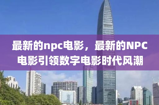 最新的npc電影，最新的NPC電影引領(lǐng)數(shù)字電影時(shí)代風(fēng)潮