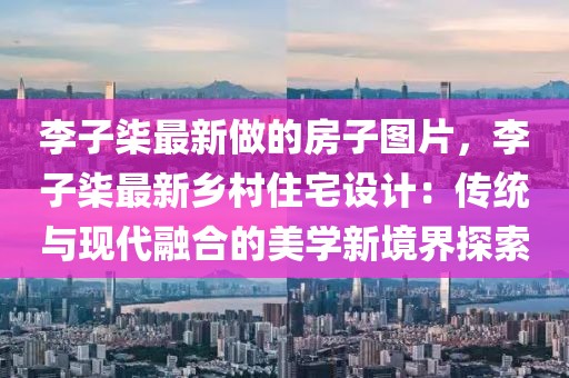 李子柒最新做的房子圖片，李子柒最新鄉(xiāng)村住宅設(shè)計(jì)：傳統(tǒng)與現(xiàn)代融合的美學(xué)新境界探索