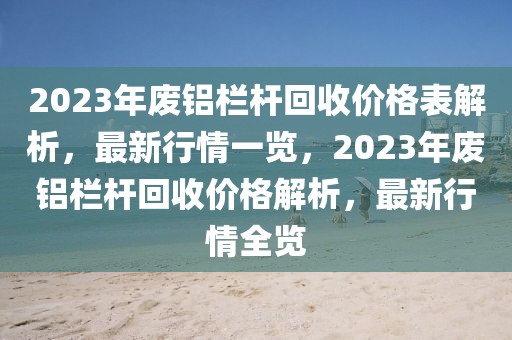 2023年廢鋁欄桿回收價(jià)格表解析，最新行情一覽，2023年廢鋁欄桿回收價(jià)格解析，最新行情全覽
