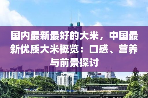 國內(nèi)最新最好的大米，中國最新優(yōu)質(zhì)大米概覽：口感、營養(yǎng)與前景探討