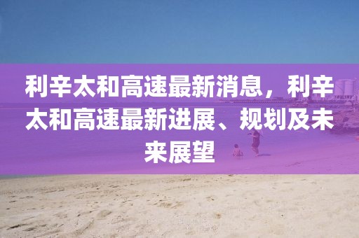 利辛太和高速最新消息，利辛太和高速最新進(jìn)展、規(guī)劃及未來展望