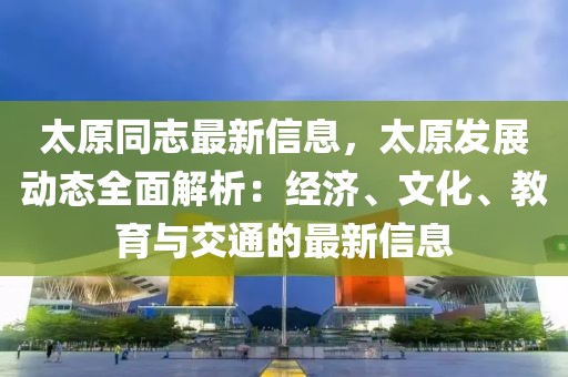 太原同志最新信息，太原發(fā)展動態(tài)全面解析：經(jīng)濟、文化、教育與交通的最新信息