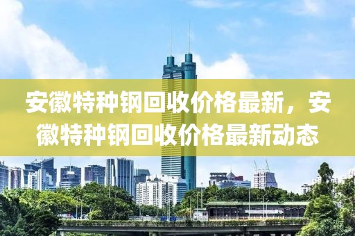 安徽特種鋼回收價(jià)格最新，安徽特種鋼回收價(jià)格最新動(dòng)態(tài)