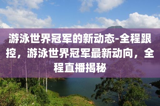 游泳世界冠軍的新動態(tài)-全程跟控，游泳世界冠軍最新動向，全程直播揭秘