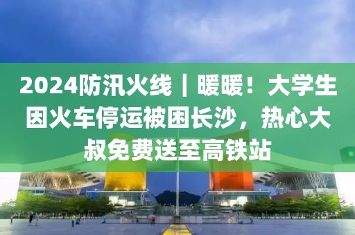 2024防汛火線｜暖暖！大學生因火車停運被困長沙，熱心大叔免費送至高鐵站