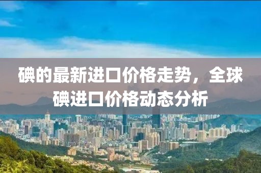 碘的最新進(jìn)口價(jià)格走勢(shì)，全球碘進(jìn)口價(jià)格動(dòng)態(tài)分析
