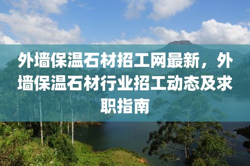 外墻保溫石材招工網最新，外墻保溫石材行業(yè)招工動態(tài)及求職指南