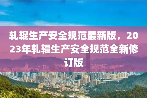軋輥生產(chǎn)安全規(guī)范最新版，2023年軋輥生產(chǎn)安全規(guī)范全新修訂版