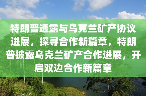 特朗普透露與烏克蘭礦產(chǎn)協(xié)議進展，探尋合作新篇章，特朗普披露烏克蘭礦產(chǎn)合作進展，開啟雙邊合作新篇章