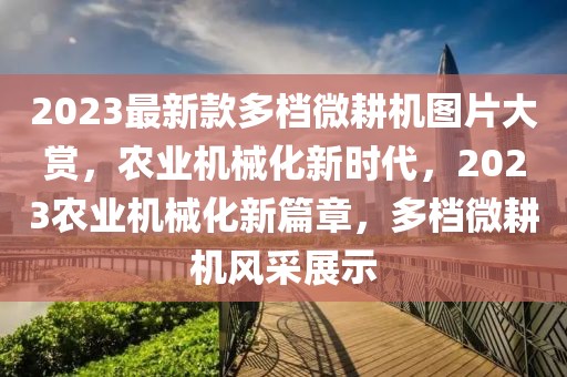 2023最新款多檔微耕機(jī)圖片大賞，農(nóng)業(yè)機(jī)械化新時(shí)代，2023農(nóng)業(yè)機(jī)械化新篇章，多檔微耕機(jī)風(fēng)采展示