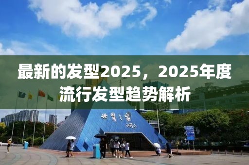 最新的發(fā)型2025，2025年度流行發(fā)型趨勢解析