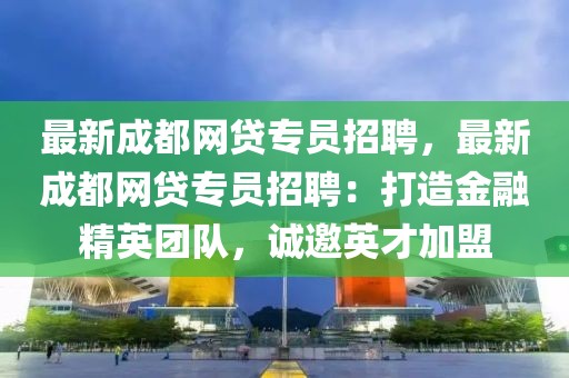 最新成都網(wǎng)貸專員招聘，最新成都網(wǎng)貸專員招聘：打造金融精英團隊，誠邀英才加盟