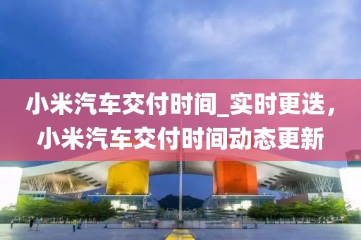 小米汽車交付時(shí)間_實(shí)時(shí)更迭，小米汽車交付時(shí)間動(dòng)態(tài)更新