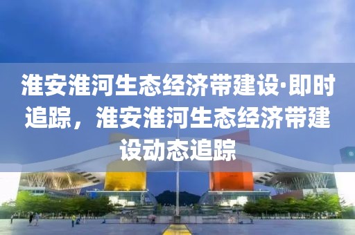 淮安淮河生態(tài)經(jīng)濟(jì)帶建設(shè)·即時追蹤，淮安淮河生態(tài)經(jīng)濟(jì)帶建設(shè)動態(tài)追蹤