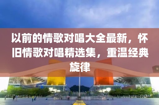 以前的情歌對唱大全最新，懷舊情歌對唱精選集，重溫經(jīng)典旋律