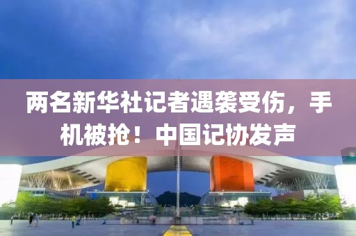 兩名新華社記者遇襲受傷，手機被搶！中國記協(xié)發(fā)聲