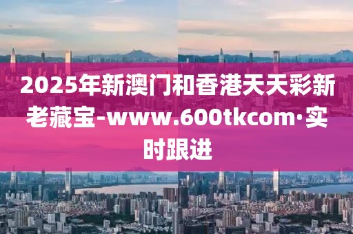 2025年新澳門和香港天天彩新老藏寶-www.600tkcom·實時跟進