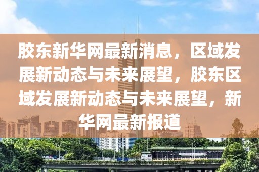 膠東新華網(wǎng)最新消息，區(qū)域發(fā)展新動態(tài)與未來展望，膠東區(qū)域發(fā)展新動態(tài)與未來展望，新華網(wǎng)最新報道