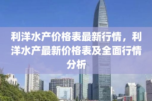 利洋水產(chǎn)價(jià)格表最新行情，利洋水產(chǎn)最新價(jià)格表及全面行情分析