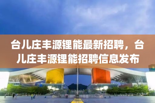 臺兒莊豐源鋰能最新招聘，臺兒莊豐源鋰能招聘信息發(fā)布