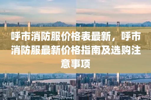 呼市消防服價(jià)格表最新，呼市消防服最新價(jià)格指南及選購(gòu)注意事項(xiàng)